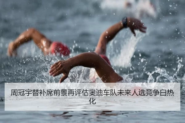 周冠宇替补席前景再评估奥迪车队未来人选竞争白热化